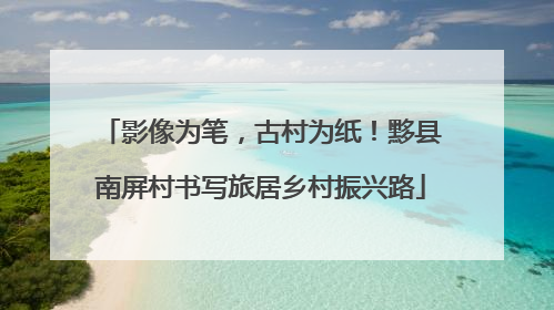 影像为笔，古村为纸！黟县南屏村书写旅居乡村振兴路