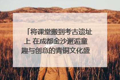 将课堂搬到考古遗址上 在成都金沙邂逅童趣与创意的青铜文化盛宴｜文化中国行