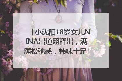 小沈阳18岁女儿NINA出道照释出，满满松弛感，韩味十足
