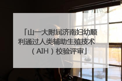 山一大附属济南妇幼顺利通过人类辅助生殖技术（AIH）校验评审