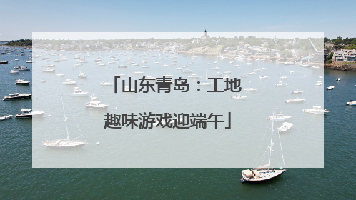山东青岛：工地趣味游戏迎端午