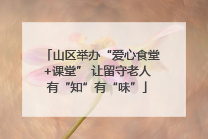 山区举办“爱心食堂+课堂” 让留守老人有“知”有“味”