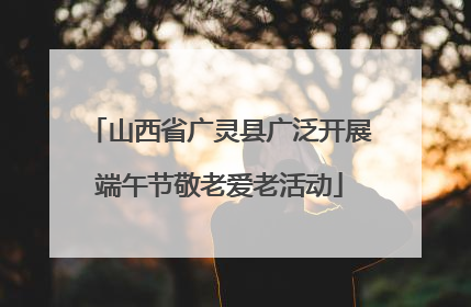 山西省广灵县广泛开展端午节敬老爱老活动