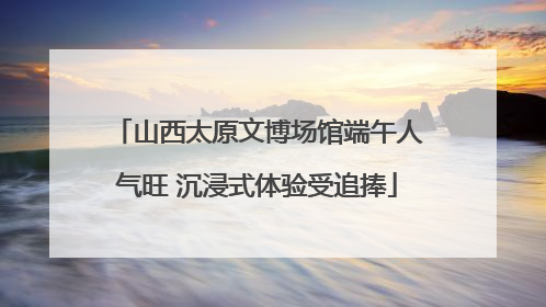 山西太原文博场馆端午人气旺 沉浸式体验受追捧