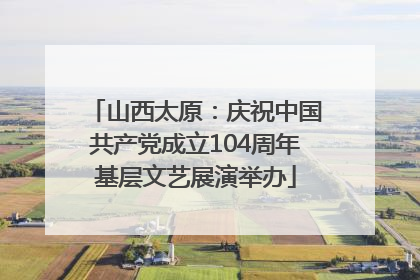 山西太原：庆祝中国共产党成立104周年基层文艺展演举办