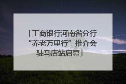 工商银行河南省分行“养老万里行”推介会 驻马店站启幕