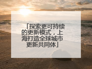 探索更可持续的更新模式，上海打造全球城市更新共同体