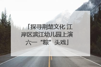 探寻荆楚文化 江岸区滨江幼儿园上演六一“粽”头戏