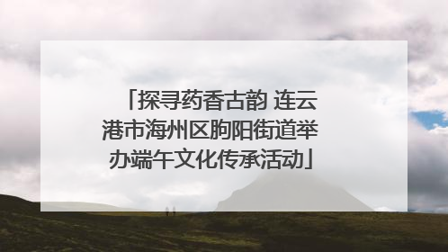 探寻药香古韵 连云港市海州区朐阳街道举办端午文化传承活动