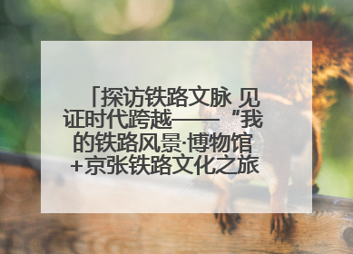 探访铁路文脉 见证时代跨越——“我的铁路风景·博物馆+京张铁路文化之旅”活动在京启动