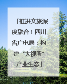 推进文旅深度融合！四川省广电局：构建“大视听”产业生态
