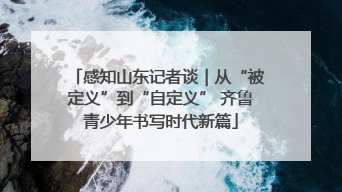 感知山东记者谈｜从“被定义”到“自定义” 齐鲁青少年书写时代新篇