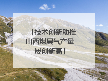 技术创新助推山西煤层气产量屡创新高