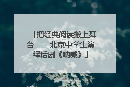 把经典阅读搬上舞台——北京中学生演绎话剧《呐喊》
