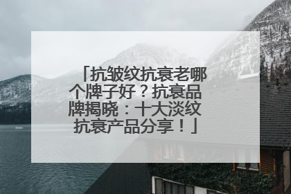 抗皱纹抗衰老哪个牌子好？抗衰品牌揭晓：十大淡纹抗衰产品分享！