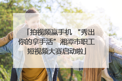 拍视频赢手机 “秀出你的拿手活”湘潭市职工短视频大赛启动啦