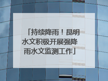 持续降雨！昆明水文积极开展强降雨水文监测工作