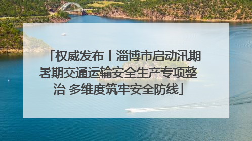 权威发布丨淄博市启动汛期暑期交通运输安全生产专项整治 多维度筑牢安全防线