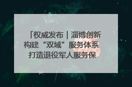 权威发布｜淄博创新构建“双域”服务体系 打造退役军人服务保障“淄博样板”