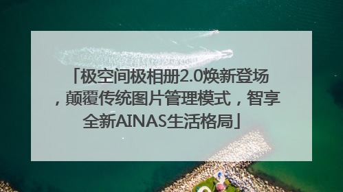极空间极相册2.0焕新登场，颠覆传统图片管理模式，智享全新AINAS生活格局