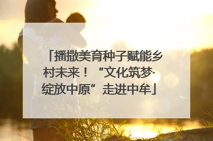 播撒美育种子赋能乡村未来！“文化筑梦·绽放中原”走进中牟