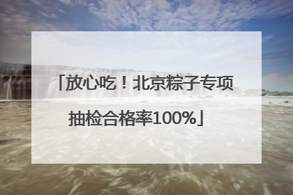 放心吃！北京粽子专项抽检合格率100%