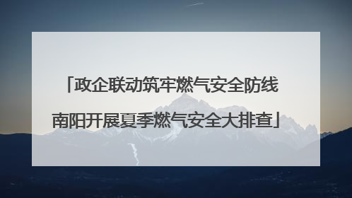 政企联动筑牢燃气安全防线 南阳开展夏季燃气安全大排查