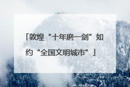 敦煌“十年磨一剑”如约“全国文明城市”