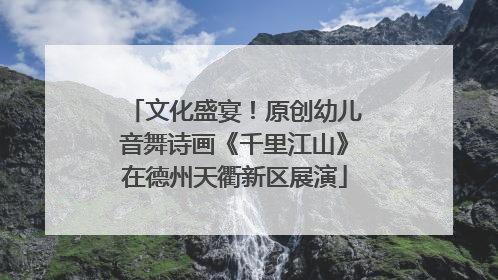 文化盛宴！原创幼儿音舞诗画《千里江山》在德州天衢新区展演