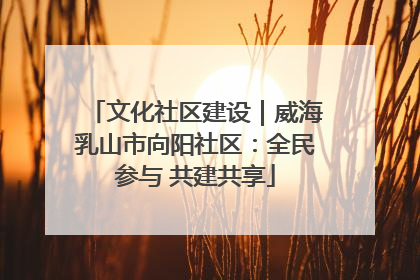 文化社区建设｜威海乳山市向阳社区：全民参与 共建共享
