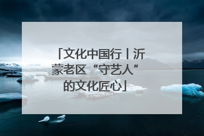 文化中国行丨沂蒙老区“守艺人”的文化匠心