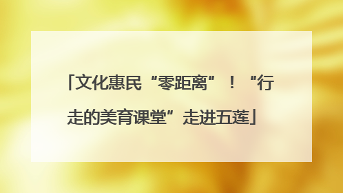 文化惠民“零距离”！“行走的美育课堂”走进五莲