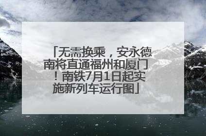 无需换乘，安永德南将直通福州和厦门！南铁7月1日起实施新列车运行图