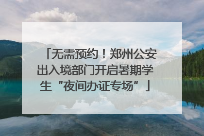 无需预约！郑州公安出入境部门开启暑期学生“夜间办证专场”