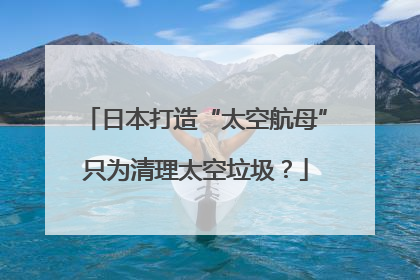 日本打造“太空航母”只为清理太空垃圾？
