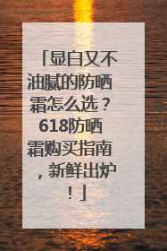显白又不油腻的防晒霜怎么选？618防晒霜购买指南，新鲜出炉！