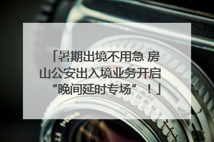 暑期出境不用急 房山公安出入境业务开启“晚间延时专场”！