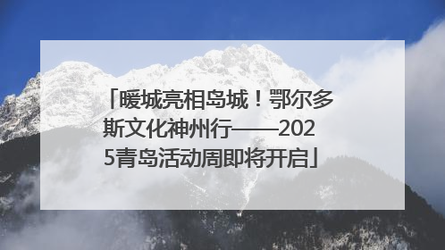 暖城亮相岛城！鄂尔多斯文化神州行——2025青岛活动周即将开启