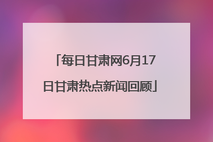 每日甘肃网6月17日甘肃热点新闻回顾