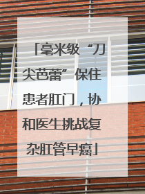 毫米级“刀尖芭蕾”保住患者肛门，协和医生挑战复杂肛管早癌