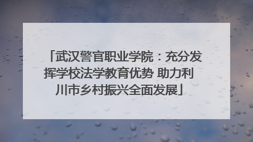 武汉警官职业学院：充分发挥学校法学教育优势 助力利川市乡村振兴全面发展