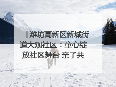 潍坊高新区新城街道大观社区：童心绽放社区舞台 亲子共谱六一欢歌