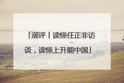 潮评丨读懂任正非访谈，读懂上升期中国