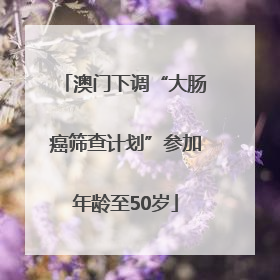 澳门下调“大肠癌筛查计划”参加年龄至50岁