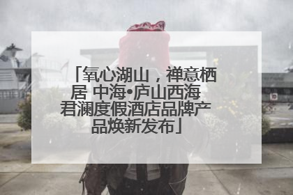 氧心湖山，禅意栖居 中海•庐山西海君澜度假酒店品牌产品焕新发布