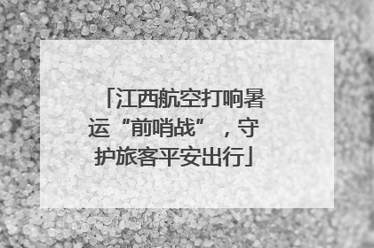 江西航空打响暑运“前哨战”，守护旅客平安出行