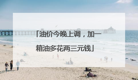 油价今晚上调，加一箱油多花两三元钱