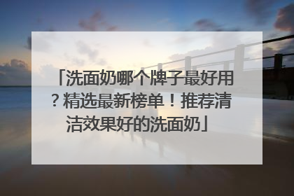 洗面奶哪个牌子最好用？精选最新榜单！推荐清洁效果好的洗面奶