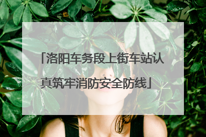 洛阳车务段上街车站认真筑牢消防安全防线