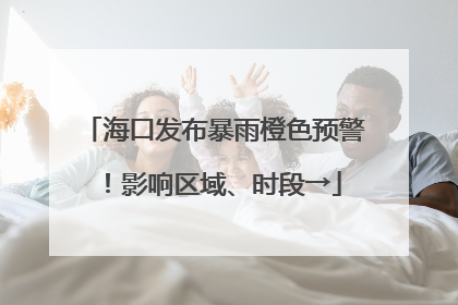 海口发布暴雨橙色预警！影响区域、时段→